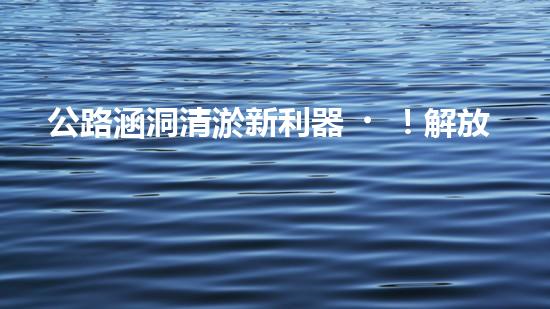 公路涵洞清淤新利器！解放人力，提升效率，讓涵洞暢通無阻！